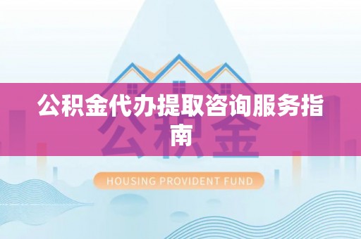 长城公积金代办提取咨询服务指南