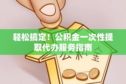 长城轻松搞定！公积金一次性提取代办服务指南