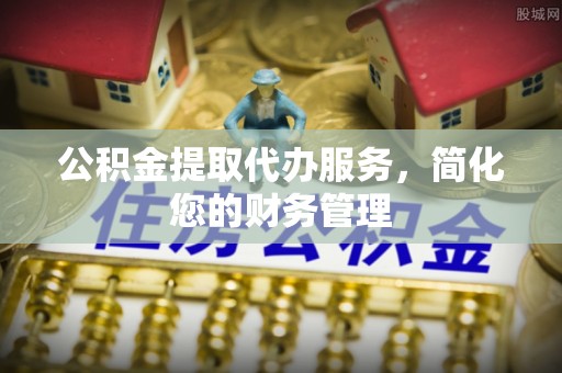 长城公积金提取代办服务，简化您的财务管理