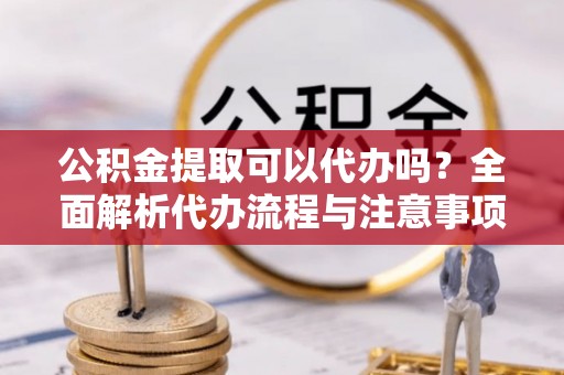 长城公积金提取可以代办吗？全面解析代办流程与注意事项